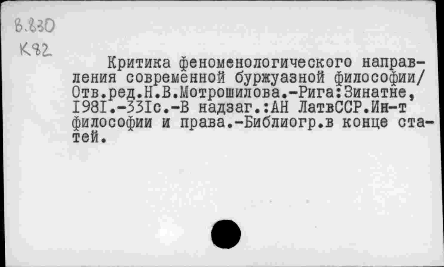 ﻿изо т
Критика феноменологического направления современной буржуазной философии/ 0тв.ред.Н.В.Мотрошилова.-Рига:Зинатне, I98I.-33Ic.-B надзаг.:АН ЛатвССР.Ин-т философии и права.-Библиогр.в конце статей.